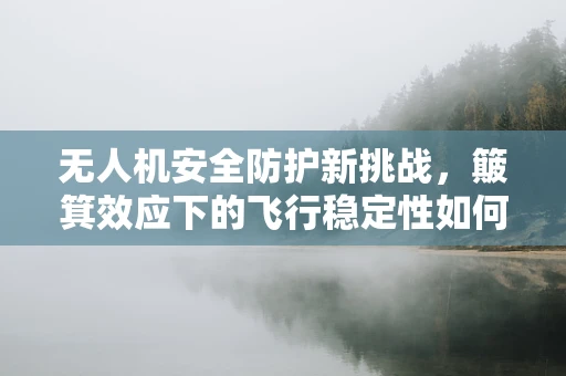 无人机安全防护新挑战，簸箕效应下的飞行稳定性如何保障？