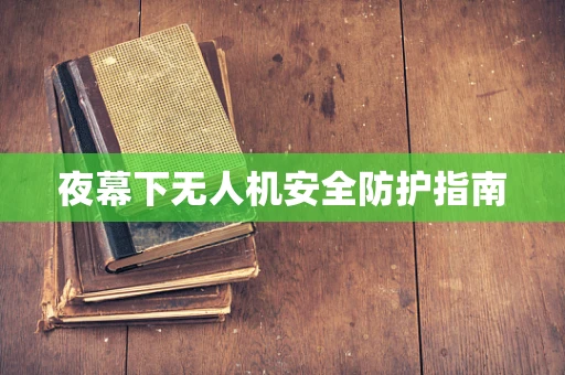 夜幕下无人机安全防护指南