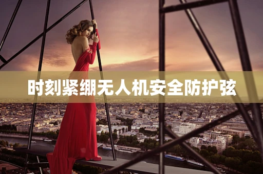 时刻紧绷无人机安全防护弦