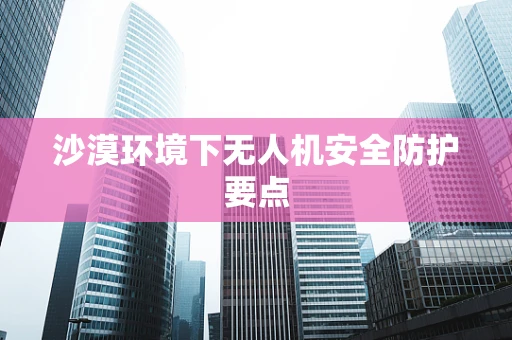 沙漠环境下无人机安全防护要点