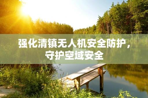强化清镇无人机安全防护，守护空域安全
