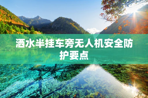 洒水半挂车旁无人机安全防护要点