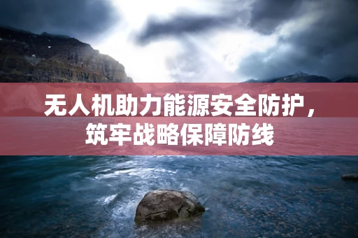 无人机助力能源安全防护，筑牢战略保障防线