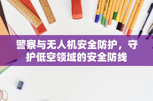 警察与无人机安全防护，守护低空领域的安全防线