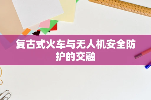 复古式火车与无人机安全防护的交融