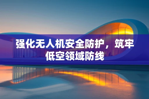 强化无人机安全防护，筑牢低空领域防线