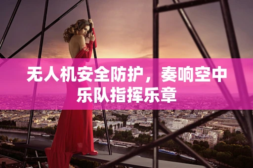 无人机安全防护，奏响空中乐队指挥乐章