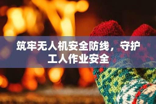 筑牢无人机安全防线，守护工人作业安全