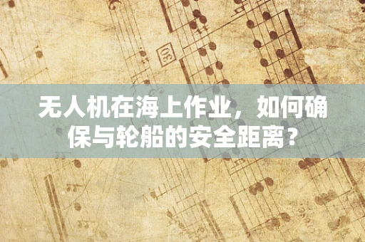 无人机在海上作业，如何确保与轮船的安全距离？