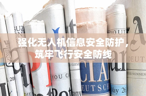 强化无人机信息安全防护，筑牢飞行安全防线