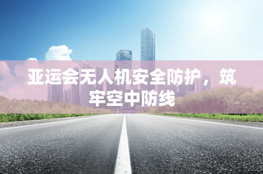 亚运会无人机安全防护，筑牢空中防线