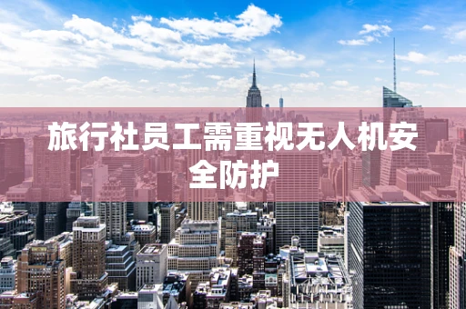 旅行社员工需重视无人机安全防护