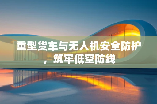 重型货车与无人机安全防护，筑牢低空防线