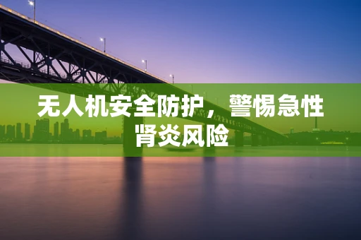 无人机安全防护，警惕急性肾炎风险