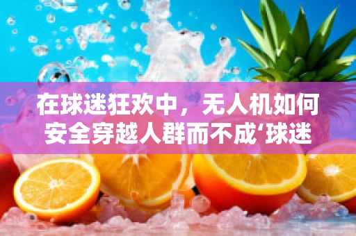 在球迷狂欢中，无人机如何安全穿越人群而不成‘球迷’的烦恼？