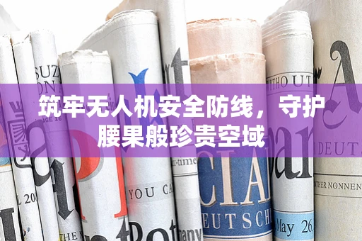 筑牢无人机安全防线，守护腰果般珍贵空域