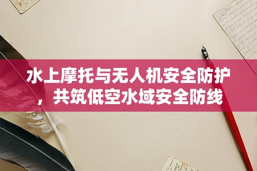 水上摩托与无人机安全防护，共筑低空水域安全防线