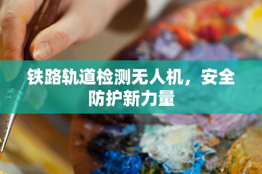 铁路轨道检测无人机，安全防护新力量