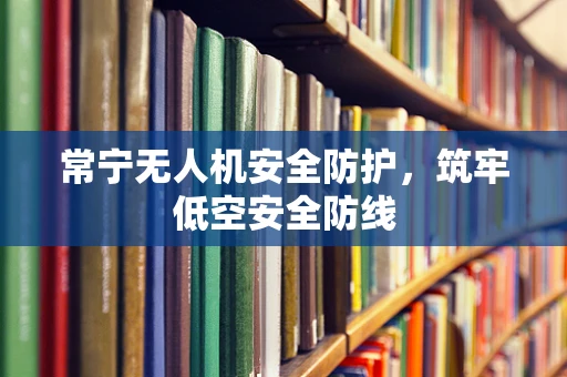 常宁无人机安全防护，筑牢低空安全防线