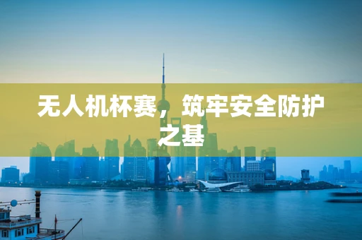 无人机杯赛，筑牢安全防护之基