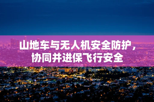 山地车与无人机安全防护，协同并进保飞行安全