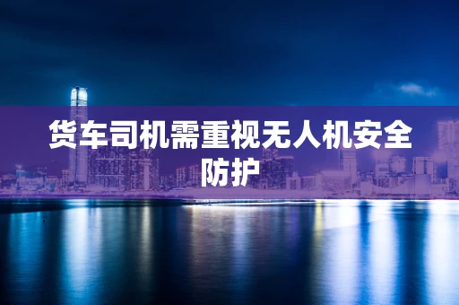 货车司机需重视无人机安全防护