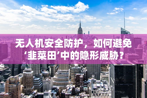 无人机安全防护，如何避免‘韭菜田’中的隐形威胁？