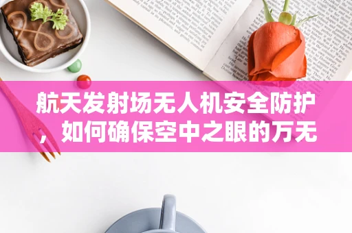 航天发射场无人机安全防护，如何确保空中之眼的万无一失？