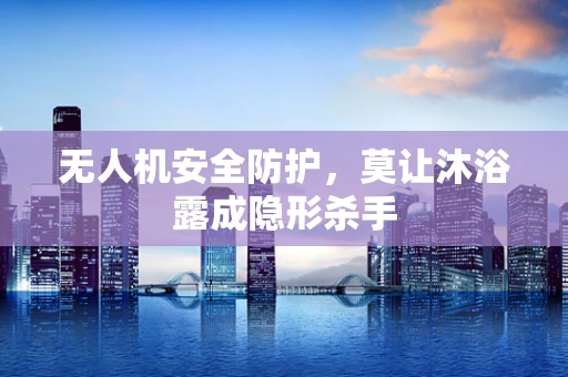 无人机安全防护，莫让沐浴露成隐形杀手
