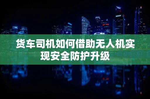 货车司机如何借助无人机实现安全防护升级