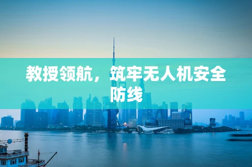 教授领航，筑牢无人机安全防线