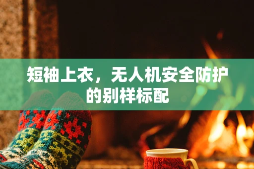 短袖上衣，无人机安全防护的别样标配