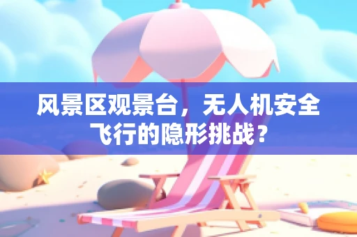 风景区观景台，无人机安全飞行的隐形挑战？