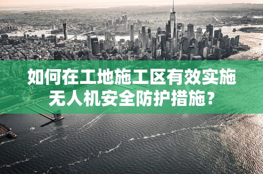 如何在工地施工区有效实施无人机安全防护措施？