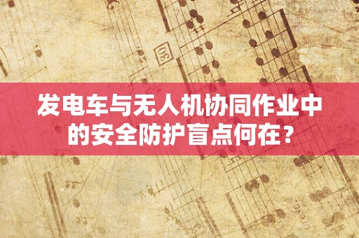发电车与无人机协同作业中的安全防护盲点何在？
