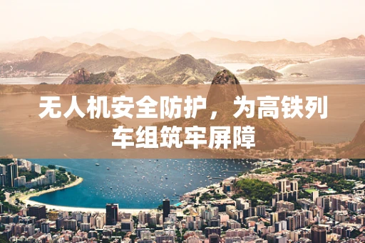 无人机安全防护，为高铁列车组筑牢屏障