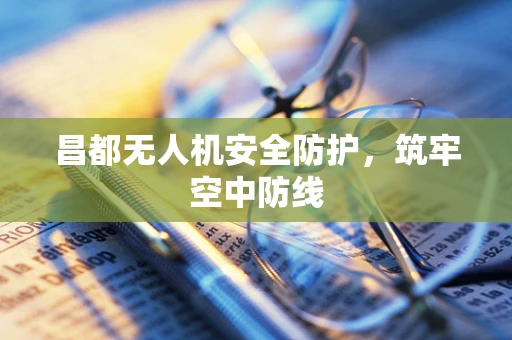 昌都无人机安全防护，筑牢空中防线