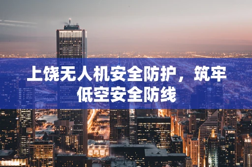 上饶无人机安全防护，筑牢低空安全防线