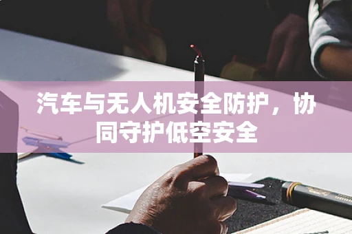 汽车与无人机安全防护，协同守护低空安全