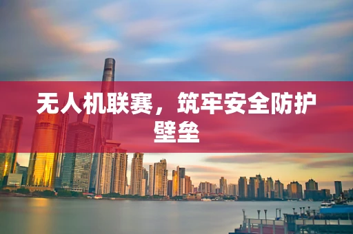 无人机联赛，筑牢安全防护壁垒
