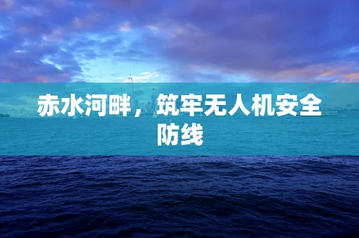 赤水河畔，筑牢无人机安全防线