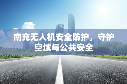 南充无人机安全防护，守护空域与公共安全
