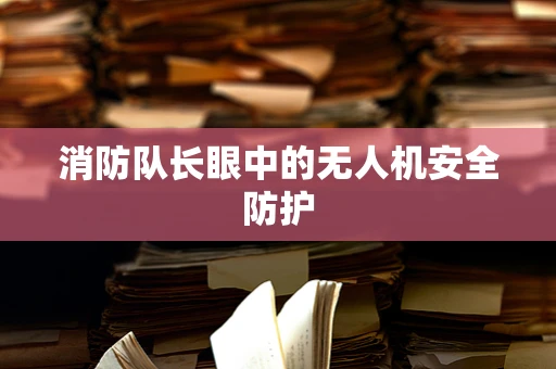 消防队长眼中的无人机安全防护