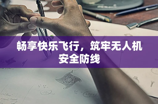 畅享快乐飞行，筑牢无人机安全防线