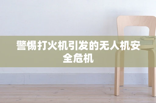 警惕打火机引发的无人机安全危机