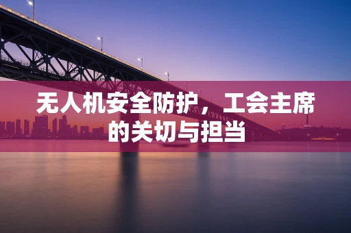 无人机安全防护，工会主席的关切与担当