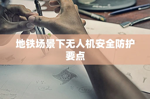 地铁场景下无人机安全防护要点