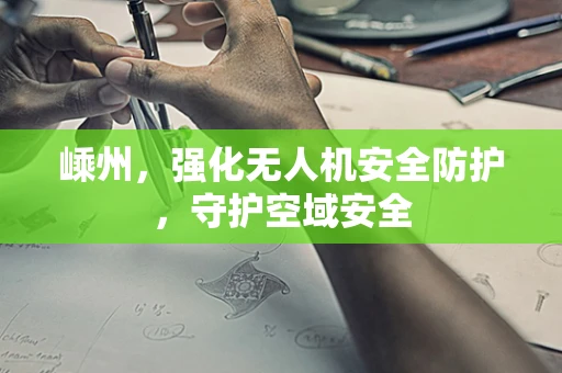 嵊州，强化无人机安全防护，守护空域安全