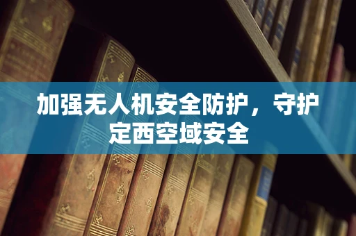加强无人机安全防护，守护定西空域安全