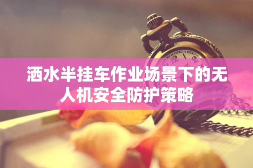 洒水半挂车作业场景下的无人机安全防护策略